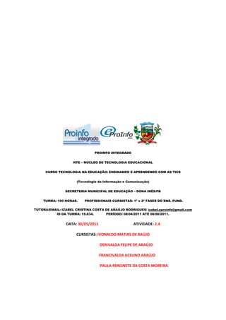 PROINFO INTEGRADO


                    NTE – NÚCLEO DE TECNOLOGIA EDUCACIONAL


     CURSO TECNOLOGIA NA EDUCAÇÃO: ENSINANDO E APRENDENDO COM AS TICS


                      (Tecnologia da Informação e Comunicação)


                SECRETERIA MUNICIPAL DE EDUCAÇÃO – DONA INÊS/PB


    TURMA: 100 HORAS.     PROFISSIONAIS CURSISTAS: 1ª e 2ª FASES DO ENS. FUND.

TUTORA/EMAIL: IZABEL CRISTINA COSTA DE ARAÚJO RODRIGUES/ izabel.eproinfo@gmail.com
          ID DA TURMA: 19.834.      PERÍODO: 08/04/2011 ATÉ 08/08/2011.


                DATA: 30/05/2011                     ATIVIDADE: 2.4

                      CURSISTAS: IVONALDO MATIAS DE RAÚJO

                                   DERIVALDA FELIPE DE ARAÚJO

                                   FRANCIVALDA ACELINO ARAÚJO

                                   PAULA FRACINETE DA COSTA MOREIRA
 