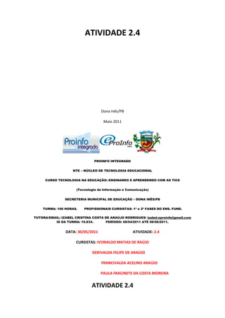 ATIVIDADE 2.4




                                   Dona Inês/PB

                                    Maio 2011




                               PROINFO INTEGRADO


                    NTE – NÚCLEO DE TECNOLOGIA EDUCACIONAL


     CURSO TECNOLOGIA NA EDUCAÇÃO: ENSINANDO E APRENDENDO COM AS TICS


                      (Tecnologia da Informação e Comunicação)


                SECRETERIA MUNICIPAL DE EDUCAÇÃO – DONA INÊS/PB


    TURMA: 100 HORAS.     PROFISSIONAIS CURSISTAS: 1ª e 2ª FASES DO ENS. FUND.

TUTORA/EMAIL: IZABEL CRISTINA COSTA DE ARAÚJO RODRIGUES/ izabel.eproinfo@gmail.com
          ID DA TURMA: 19.834.      PERÍODO: 08/04/2011 ATÉ 08/08/2011.


                DATA: 30/05/2011                     ATIVIDADE: 2.4

                      CURSISTAS: IVONALDO MATIAS DE RAÚJO

                              DERIVALDA FELIPE DE ARAÚJO

                                   FRANCIVALDA ACELINO ARAÚJO

                                   PAULA FRACINETE DA COSTA MOREIRA


                              ATIVIDADE 2.4
 