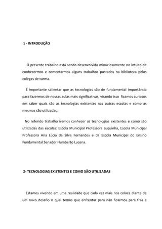 1 - INTRODUÇÃO




  O presente trabalho está sendo desenvolvido minuciosamente no intuito de
conhecermos e comentarmos alguns trabalhos postados na biblioteca pelos
colegas de turma.

  É importante salientar que as tecnologias são de fundamental importância
para fazermos de nossas aulas mais significativas, visando isso ficamos curiosos
em saber quais são as tecnologias existentes nas outras escolas e como as
mesmas são utilizadas.

 No referido trabalho iremos conhecer as tecnologias existentes e como são
utilizadas das escolas: Escola Municipal Professora Luquinha, Escola Municipal
Professora Ana Lúcia da Silva Fernandes e da Escola Municipal do Ensino
Fundamental Senador Humberto Lucena.




2- TECNOLOGIAS EXISTENTES E COMO SÃO UTILIZADAS




  Estamos vivendo em uma realidade que cada vez mais nos coloca diante de
um novo desafio o qual temos que enfrentar para não ficarmos para trás e
 