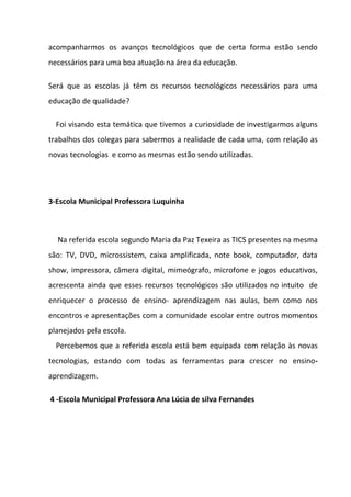 acompanharmos os avanços tecnológicos que de certa forma estão sendo
necessários para uma boa atuação na área da educação.

Será que as escolas já têm os recursos tecnológicos necessários para uma
educação de qualidade?

  Foi visando esta temática que tivemos a curiosidade de investigarmos alguns
trabalhos dos colegas para sabermos a realidade de cada uma, com relação as
novas tecnologias e como as mesmas estão sendo utilizadas.




3-Escola Municipal Professora Luquinha



  Na referida escola segundo Maria da Paz Texeira as TICS presentes na mesma
são: TV, DVD, microssistem, caixa amplificada, note book, computador, data
show, impressora, câmera digital, mimeógrafo, microfone e jogos educativos,
acrescenta ainda que esses recursos tecnológicos são utilizados no intuito de
enriquecer o processo de ensino- aprendizagem nas aulas, bem como nos
encontros e apresentações com a comunidade escolar entre outros momentos
planejados pela escola.
  Percebemos que a referida escola está bem equipada com relação às novas
tecnologias, estando com todas as ferramentas para crescer no ensino-
aprendizagem.

4 -Escola Municipal Professora Ana Lúcia de silva Fernandes
 