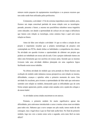 número muito pequeno de equipamentos tecnológicos e os poucos recursos que
tem estão sendo bem utilizados pelos professores.

           Certamente, a atividade 1.5 foi de extrema importância neste módulo, pois,
fizemos um mapa conceitual partindo de nossa relação com as tecnologias:
passado, presente e futuro, a mesma nos porcibilitou relembrar nossa tragetória
como educador, nos dando a oportunidade de colocar em um mapa a deficiência
que tíamos com relação as tecnologia, como estamos hoje e qual será nossa
relação no futuro.

           Antes de falar com relação a atividade 1.6 que se refere a criação de um
projeto é importante ressaltar que a própria metodologia de projetos está
contemplada nos PCNs, dando ênfase as habilidades e competências dos alunos.
Na atividade em questão tivemos a oportunidade de elaborar um projeto que
poderia ser trabalhado em nossa sala de aula. Com o projeto elaborado tíamos em
mãos uma ferramenta que nos auxiliou em nossas aulas, fazendo que as mesmas
tivessem toda uma atividade didática planejada em uma seguência lógica
facilitando assim nosso trabalho.

           Na última atividade do módulo que seria postada no fórum fizemos uma
avaliação do módulo onde ralatamos nossas perspectivas com relação ao mesmo,
dificuldades, avanços e opiniões sobre o primeiro momento do curso. Esta
atividade foi excelente, pois tivemos a oportunidades de falar tudo que estávamos
sentindo com relação ao módulo, destacando quais as dificuldades que de certa
forma sempre apareciam, porém, sempre eram sanadas com a ajuda dos colegas e
da tutora Isabel.

           As atividades acima citadas encontram-se em anexos.

           Portanto, o primeiro módulo foi muito significativo apesar das
dificuldades, pois estávamos introduzindo o curso e muitas coisas eram novidades
para todos nós. Sabemos que o novo sempre nos põe medo, temos medo de não
conseguir, mas o legal disso é que no final tudo acaba bem. No final do primeiro
módulo, logo nos veio a mente como seria o segundo, seria mais fácil ou mais
difícil?
 