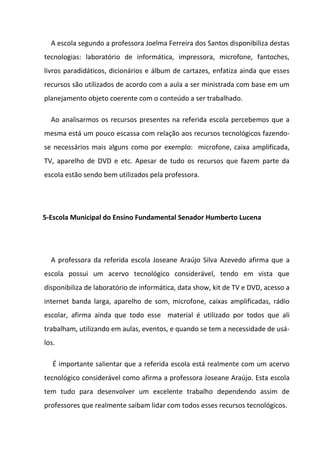 A escola segundo a professora Joelma Ferreira dos Santos disponibiliza destas
tecnologias: laboratório de informática, impressora, microfone, fantoches,
livros paradidáticos, dicionários e álbum de cartazes, enfatiza ainda que esses
recursos são utilizados de acordo com a aula a ser ministrada com base em um
planejamento objeto coerente com o conteúdo a ser trabalhado.

  Ao analisarmos os recursos presentes na referida escola percebemos que a
mesma está um pouco escassa com relação aos recursos tecnológicos fazendo-
se necessários mais alguns como por exemplo: microfone, caixa amplificada,
TV, aparelho de DVD e etc. Apesar de tudo os recursos que fazem parte da
escola estão sendo bem utilizados pela professora.




5-Escola Municipal do Ensino Fundamental Senador Humberto Lucena




  A professora da referida escola Joseane Araújo Silva Azevedo afirma que a
escola possui um acervo tecnológico considerável, tendo em vista que
disponibiliza de laboratório de informática, data show, kit de TV e DVD, acesso a
internet banda larga, aparelho de som, microfone, caixas amplificadas, rádio
escolar, afirma ainda que todo esse material é utilizado por todos que ali
trabalham, utilizando em aulas, eventos, e quando se tem a necessidade de usá-
los.

   É importante salientar que a referida escola está realmente com um acervo
tecnológico considerável como afirma a professora Joseane Araújo. Esta escola
tem tudo para desenvolver um excelente trabalho dependendo assim de
professores que realmente saibam lidar com todos esses recursos tecnológicos.
 