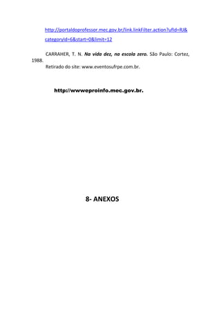 http://portaldoprofessor.mec.gov.br/link.linkFilter.action?ufId=RJ&
        categoryId=6&start=0&limit=12

        CARRAHER, T. N. Na vida dez, na escola zero. São Paulo: Cortez,
1988.
        Retirado do site: www.eventosufrpe.com.br.



            http://wwweproinfo.mec.gov.br.




                           8- ANEXOS
 