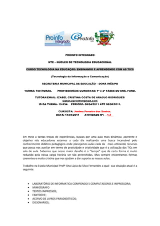 PROINFO INTEGRADO

                    NTE – NÚCLEO DE TECNOLOGIA EDUCACIONAL

  CURSO TECNOLOGIA NA EDUCAÇÃO: ENSINANDO E APRENDENDO COM AS TICS

                       (Tecnologia da Informação e Comunicação)

               SECRETERIA MUNICIPAL DE EDUCAÇÃO – DONA INÊS/PB

 TURMA: 100 HORAS.          PROFISSIONAIS CURSISTAS: 1ª e 2ª FASES DO ENS. FUND.

         TUTORA/EMAIL: IZABEL CRISTINA COSTA DE ARAÚJO RODRIGUES/
                           izabel.eproinfo@gmail.com
           ID DA TURMA: 19.834. PERÍODO: 08/04/2011 ATÉ 08/08/2011.

                            CURSISTA: Joelma Ferreira dos Santos.
                           DATA: 14/04/2011  ATIVIDADE Nº: __1.4__




Em meio a tantas trocas de experiências, buscas por uma aula mais dinâmica ,coerente e
objetiva nós educadores estamos a cada dia realizando uma busca incansável pelo
conhecimento didático pedagógico onde planejamos aulas cada da mais utilizando recursos
que possa nos auxiliar em termo de praticidade e criatividade que é a utilização das TICs em
sala de aula. Sabemos que nosso maior desafio é o “tempo” que de certa forma é muito
reduzido pela nossa carga horária ser tão preenchidas. Mas sempre encontramos formas
coerentes e muito criativa que nos ajudam a dar suporte as nossas aulas.

Trabalho na Escola Municipal Profª Ana Lúcia da Silva Fernandes a qual sua situação atual é a
seguinte:



      LABORATÓRIO DE INFORMATICA COMPONDO 5 COMPUTADORES E IMPRESSORA;
      MIMIÓGRAFO
      TEXTOS IMPRESSOS;
      FANTOCHE;
      ACERVO DE LIVROS PARADIDÁTICOS;
      DICIONARIOS;
 