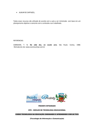    ALBUM DE CARTAZES;



Todos esses recursos são utilizado de acordo com a aula a ser ministrada com base em um
planejamento objetivo e coerente com o conteúdo a ser trabalhado.




REFERENCIAS:

CARRAHER, T. N. Na vida dez, na             escola   zero.   São   Paulo:   Cortez,   1988.
Retirado do site: www.eventosufrpe.com.br




                                PROINFO INTEGRADO

                   NTE – NÚCLEO DE TECNOLOGIA EDUCACIONAL

  CURSO TECNOLOGIA NA EDUCAÇÃO: ENSINANDO E APRENDENDO COM AS TICS

                     (Tecnologia da Informação e Comunicação)
 