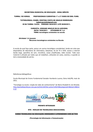 SECRETERIA MUNICIPAL DE EDUCAÇÃO – DONA INÊS/PB

 TURMA: 100 HORAS.            PROFISSIONAIS CURSISTAS: 1ª e 2ª FASES DO ENS. FUND.

          TUTORA/EMAIL: IZABEL CRISTINA COSTA DE ARAÚJO RODRIGUES/
                            izabel.eproinfo@gmail.com
            ID DA TURMA: 19.834. PERÍODO: 08/04/2011 ATÉ 08/08/2011.

                         CURSISTA: JOSEANE ARAÚJO SILVA AZEVEDO.
                            DATA: 18/04/2011    ATIVIDADE Nº: 1.4
                            TEMA: tecnologias existentes na escola



        Atividade 1.4_joseane
                      Recursos tecnologicos existentes na Escola




A escola da qual faço parte, possui um acervo tecnológico considerável, tendo em vista que
disponibiliza de laboratório de informática, Datashow, kit de TV e DVD, acesso a internet
banda larga, aparelhos de som, microfone, caixas amplificadas, rádio escolar. Todo esse
material é utilizado por todos que ali trabalham, utilizando em aulas, eventos, e quando se
tem a necessidade de usá-los.




Referências bibliográficas:

Escola Municipal de Ensino Fundamental Senador Humberto Lucena, Dona Inês/PB, maio de
2011.

“Tecnologia na escola: criação de redes de conhecimento” de Maria Elizabeth B. de Almeida.
http://portaldoprofessor.mec.gov.br/link.linkFilter.action?ufId=RJ&categoryId=6&start=0&limi
t=12




                                   PROINFO INTEGRADO

                     NTE – NÚCLEO DE TECNOLOGIA EDUCACIONAL

  CURSO TECNOLOGIA NA EDUCAÇÃO: ENSINANDO E APRENDENDO COM AS TICS

                        (Tecnologia da Informação e Comunicação)
 