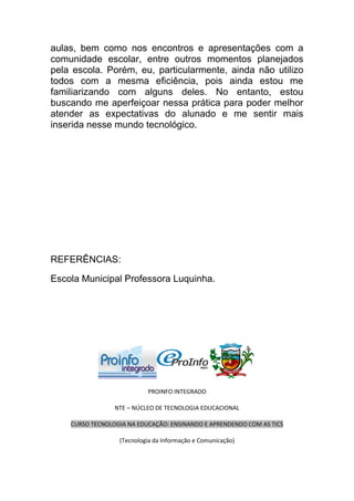 aulas, bem como nos encontros e apresentações com a
comunidade escolar, entre outros momentos planejados
pela escola. Porém, eu, particularmente, ainda não utilizo
todos com a mesma eficiência, pois ainda estou me
familiarizando com alguns deles. No entanto, estou
buscando me aperfeiçoar nessa prática para poder melhor
atender as expectativas do alunado e me sentir mais
inserida nesse mundo tecnológico.




REFERÊNCIAS:

Escola Municipal Professora Luquinha.




                           PROINFO INTEGRADO

                 NTE – NÚCLEO DE TECNOLOGIA EDUCACIONAL

    CURSO TECNOLOGIA NA EDUCAÇÃO: ENSINANDO E APRENDENDO COM AS TICS

                  (Tecnologia da Informação e Comunicação)
 