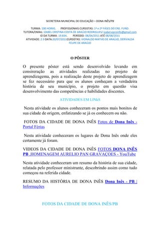 SECRETERIA MUNICIPAL DE EDUCAÇÃO – DONA INÊS/PB

      TURMA: 100 HORAS.     PROFISSIONAIS CURSISTAS: 1ª e 2ª FASES DO ENS. FUND.
TUTORA/EMAIL: IZABEL CRISTINA COSTA DE ARAÚJO RODRIGUES/ izabel.eproinfo@gmail.com
            ID DA TURMA: 19.834.     PERÍODO: 08/04/2011 ATÉ 08/08/2011
  ATIVIDADE: 2.9 DATA:20/07/2011CURSISTAS: IVONALDO MATIAS DE ARAÚJO, DERIVALDA
                                  FELIPE DE ARAÚJO




                                  O PÔSTER

O presente pôster está sendo desenvolvido levando em
consireração as atividades realizadas no projeto de
aprendizagema, pois a realização deste projeto de aprendizagem
se fez necessário para que os alunos conheçam a verdadeira
história de seu município, o projeto em questão visa
desenvolvimento das competências e habilidades discentes.
                          ATIVIDADES EM LINkS

 Nesta atividade os alunos conheceram os pontos mais bonitos de
sua cidade de origem, enfatizando se já os conhecem ou não.

FOTOS DA CIDADE DE DONA INÊS Fotos de Dona Inês -
Portal Férias

 Nesta atividade conheceram os lugares de Dona Inês onde eles
certamente já foram.

VIDEOS DA CIDADE DE DONA INÊS FOTOS DONA INÊS
PB ,HOMENAGEM AURELIO PAN GRAVA OES - YouTube

Nesta atividade conheceram um resumo da história de sua cidade,
relatada pelo professor ministrante, descobrindo assim como tudo
começou na referida cidade.

RESUMO DA HISTÓRIA DE DONA INÊS Dona Inês - PB |
Informações



             FOTOS DA CIDADE DE DONA INÊS/PB
 