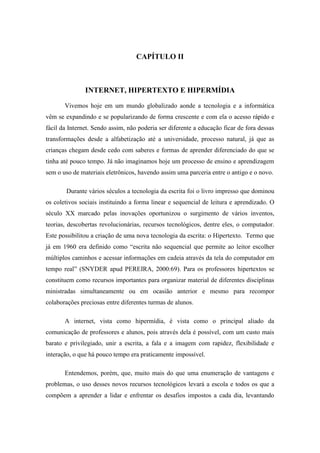 CAPÍTULO II



               INTERNET, HIPERTEXTO E HIPERMÍDIA

       Vivemos hoje em um mundo globalizado aonde a tecnologia e a informática
vêm se expandindo e se popularizando de forma crescente e com ela o acesso rápido e
fácil da Internet. Sendo assim, não poderia ser diferente a educação ficar de fora dessas
transformações desde a alfabetização até a universidade, processo natural, já que as
crianças chegam desde cedo com saberes e formas de aprender diferenciado do que se
tinha até pouco tempo. Já não imaginamos hoje um processo de ensino e aprendizagem
sem o uso de materiais eletrônicos, havendo assim uma parceria entre o antigo e o novo.

        Durante vários séculos a tecnologia da escrita foi o livro impresso que dominou
os coletivos sociais instituindo a forma linear e sequencial de leitura e aprendizado. O
século XX marcado pelas inovações oportunizou o surgimento de vários inventos,
teorias, descobertas revolucionárias, recursos tecnológicos, dentre eles, o computador.
Este possibilitou a criação de uma nova tecnologia da escrita: o Hipertexto. Termo que
já em 1960 era definido como “escrita não sequencial que permite ao leitor escolher
múltiplos caminhos e acessar informações em cadeia através da tela do computador em
tempo real” (SNYDER apud PEREIRA, 2000:69). Para os professores hipertextos se
constituem como recursos importantes para organizar material de diferentes disciplinas
ministradas simultaneamente ou em ocasião anterior e mesmo para recompor
colaborações preciosas entre diferentes turmas de alunos.

       A internet, vista como hipermídia, é vista como o principal aliado da
comunicação de professores e alunos, pois através dela é possível, com um custo mais
barato e privilegiado, unir a escrita, a fala e a imagem com rapidez, flexibilidade e
interação, o que há pouco tempo era praticamente impossível.

       Entendemos, porém, que, muito mais do que uma enumeração de vantagens e
problemas, o uso desses novos recursos tecnológicos levará a escola e todos os que a
compõem a aprender a lidar e enfrentar os desafios impostos a cada dia, levantando
 