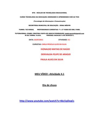 NTE – NÚCLEO DE TECNOLOGIA EDUCACIONAL


     CURSO TECNOLOGIA NA EDUCAÇÃO: ENSINANDO E APRENDENDO COM AS TICS


                      (Tecnologia da Informação e Comunicação)


                SECRETERIA MUNICIPAL DE EDUCAÇÃO – DONA INÊS/PB


    TURMA: 100 HORAS.     PROFISSIONAIS CURSISTAS: 1ª e 2ª FASES DO ENS. FUND.

TUTORA/EMAIL: IZABEL CRISTINA COSTA DE ARAÚJO RODRIGUES/ izabel.eproinfo@gmail.com
          ID DA TURMA: 19.834.      PERÍODO: 08/04/2011 ATÉ 08/08/2011.


                DATA: 25/07/2011                     ATIVIDADE: 4.1

                    CURSISTAS: CARLA PRISCILA ALVES DA SILVA

                              IVONALDO MATIAS DE RAÚJO

                               DERIVALDA FELIPE DE ARAÚJO

                              PAULA ALVES DA SILVA




                        MEU VÍDEO –Atividade 4.1



                                 Dia de chuva




     http://www.youtube.com/watch?v=t8zJ1qOxqCs
 