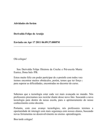 Atividades do forúm



Derivalda Felipe de Araújo


Enviada em Apr 17 2011 06:09:37:000PM




Olá colegas!



  Sou Derivalda Felipe Diretora da Creche e Pré-escola Municipal Maria
Eunice, Dona Inês /PB.

Estou muito feliz em poder participar do e-proinfo com todos vocês. Sei que
iremos encontrar muitos obstáculos, porém, temos que ter força de vontade
para superar as dificuldades, encontradas no decorrer do curso.



Sabemos que a tecnologia estar cada vez mais avançada no mundo. Nós
professores precisamos nos reciclar diante desse novo fato. buscando a nova
tecnologia para dentro da nossa escola, para o aprimoramento do nosso
conhecimento como docente.

Portanto, com esse avanço tecnológico, nós professores teremos a
oportunidade de interagir com mais segurança com nossos alunos, buscando
novas ferramentas no desenvolvimento no ensino- aprendizagem.

Boa tarde colegas!
 
