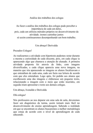 Análise dos trabalhos dos colegas


  Ao fazer a análise dos trabalhos dos colegas pude perceber a
                  importância de cada um deles,
 pois, cada um utilizou métodos próprios no desenvolvimento da
               atividade. iremos caminhar juntos
   só assim continuaremos desempenhando um bom trabalho.


                    Um abraço! Derivalda

Prezados Colegas!

Ao realizarmos a atividade com hipertexto pudemos notar durante
a mesma a curiosidade de cada discente, pois, em cada clique ia
aparecendo algo que chamava a atenção do alunado. A primeira
atividade proposta foi através de links, com imagens
diversificadas, a cada clique aparecia uma nova imagem, na
maneira que iria aparacendo as imagens os alunos focalizavam o
que entendiam de cada uma, cada um fazia sua leitura de acordo
com que eles entendiam. Logo após, foi pedido aos alunos que
escolhessem uma das imagens e elaborasse um pequeno texto,
relacionando a imagem com o meio que estão inseridos, em
seguida iriam apresentar o texto aos demais colegas.

Um abraço, Ivonaldo e Derivalda

Olá colegas!

Nós professores ao nos deparar em uma sala de aula, deveremos
fazer um diagnóstico da turma, assim tornará mais fácil no
desenvolvimento do ensino aprendizagem. Sabendo a realidade
em que se encontram os alunos buscaremos a melhor metodologia
que esteja de acordo com o nível de aprendizagem de cada
educando.
 