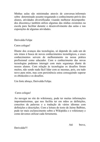 Minhas aulas são ministradas através de conversas informais
sobre determinado assunto resgatando o conhecimento prévio dos
alunos, atividades diversificadas visando melhorar desempenho
dos discentes,e também utilizo algumas das mídias existentes na
escola para facilitar durante o desenvolvimento das aulas e nas
exposições de algumas atividades.



Derivalda Felipe

Caros colegas!

Diante dos avanços das tecnologias, só depende da cada um de
nós irmos á busca de novos conhecimentos tecnológicos, e esses
conhecimentos servem de melhoramento na nossa prática
profissional como educador. Com o conhecimento das novas
tecnologias podemos interagir com mais segurança diante de
nossos alunos. Com relação às tecnologias os desafios foram
muitos, não sendo nada fácil lidar com as mesmas, pois, era tudo
novo para mim, mas com persistência estou conseguindo superar
os obstáculos e os desafios.

Um forte abraço, Derivalda Felipe.



Caros colegas!

Ao navegar no site do wiktionary, pude ter muitas informações
importantíssimas, que nos facilita ter em mãos as definições,
conceitos de palavras e a tradução de vários idiomas com
definições e descrições. Com a leitura do texto de Jaime Balbino,
pude ter mais esclarecimento sobre a Wikipédia e o wiktionary e
como devemos utilizar cada ferramenta.



                                                 Até      breve,
Derivalda!!!
 
