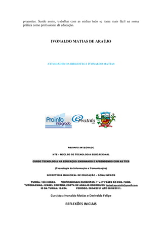 propostas. Sendo assim, trabalhar com as mídias tudo se torna mais fácil na nossa
prática como profissional da educação.




                   IVONALDO MATIAS DE ARAÚJO




                ATIVIDADES DA BIBLIOTECA IVONALDO MATIAS




                               PROINFO INTEGRADO


                    NTE – NÚCLEO DE TECNOLOGIA EDUCACIONAL


      CURSO TECNOLOGIA NA EDUCAÇÃO: ENSINANDO E APRENDENDO COM AS TICS


                      (Tecnologia da Informação e Comunicação)


                SECRETERIA MUNICIPAL DE EDUCAÇÃO – DONA INÊS/PB


    TURMA: 100 HORAS.     PROFISSIONAIS CURSISTAS: 1ª e 2ª FASES DO ENS. FUND.
TUTORA/EMAIL: IZABEL CRISTINA COSTA DE ARAÚJO RODRIGUES/ izabel.eproinfo@gmail.com
          ID DA TURMA: 19.834.      PERÍODO: 08/04/2011 ATÉ 08/08/2011.


                   Cursistas: Ivonaldo Matias e Derivalda Felipe

                              REFLEXÕES INICIAIS
 