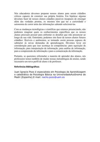Nós educadores devemos preparar nossos alunos para serem cidadãos
críticos capazes de construir sua própria história. Em hipótese alguma
devemos fazer de nossos alunos cidadãos passivos incapazes de enxergar
além das verdades prontas, os mesmos têm que ter a curiosidade e
autonomia de correr atrás das informações sabendo selecioná-las.

Com as mudanças tecnológicas e científicas que estamos presenciando, não
podemos imaginar quais os conhecimentos específicos que os nossos
alunos precisam possuir para enfrentar os desafios que irão presenciar ao
longo de sua vida. Entretanto, podemos sim fazer de nossos alunos futuros
cidadãos: flexíveis e autônomos, se tornando assim pessoas capazes de
submeter às novas demandas de aprendizagem. Devemos levar em
consideração para que isso aconteça às competências: para aquisição de
informação, para interpretação de informação, para análise de informação,
para a compreensão da informação e para a comunicação da informação.

Portanto, se queremos reformular a maneira de aprender dos alunos, nós
professores temos também de mudar nossas metodologias de ensino, sendo
necessário um novo perfil de aluno e de professor.

Referências Bibliográficas

Juan Ignacio Pozo é especialista em Psicologia da Aprendizagem
e catedrático de Psicologia Básica na UniversidadeAutônoma de
Madri (Espanha).E-mail: nacho.pozo@uam.es
 
