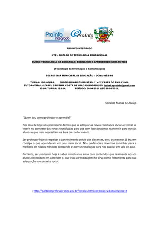PROINFO INTEGRADO


                       NTE – NÚCLEO DE TECNOLOGIA EDUCACIONAL


       CURSO TECNOLOGIA NA EDUCAÇÃO: ENSINANDO E APRENDENDO COM AS TICS


                         (Tecnologia da Informação e Comunicação)


                   SECRETERIA MUNICIPAL DE EDUCAÇÃO – DONA INÊS/PB


    TURMA: 100 HORAS.     PROFISSIONAIS CURSISTAS: 1ª e 2ª FASES DO ENS. FUND.
TUTORA/EMAIL: IZABEL CRISTINA COSTA DE ARAÚJO RODRIGUES/ izabel.eproinfo@gmail.com
          ID DA TURMA: 19.834.      PERÍODO: 08/04/2011 ATÉ 08/08/2011.




                                                                   Ivonaldo Matias de Araújo



“Quem sou como professor e aprendiz?”

Nos dias de hoje nós professores temos que se adequar as novas realidades sociais e tentar se
inserir no contexto das novas tecnologias para que com isso possamos transmitir para nossos
alunos o que mais necessitam na área do conhecimento.

Ser professor hoje é respeitar o conhecimento prévio dos discentes, pois, os mesmos já trazem
consigo o que aprenderam em seu meio social. Nós professores devemos caminhar para a
melhoria de nossos métodos colocando as novas tecnologias para nos auxiliar em sala de aula.

Portanto, ser professor hoje é saber ministrar as aulas com conteúdos que realmente nossos
alunos necessitam em aprender e, que essa aprendizagem lhe sirva como ferramenta para sua
adequação no contexto social.




       : http://portaldoprofessor.mec.gov.br/noticias.html?idEdicao=2&idCategoria=8
 