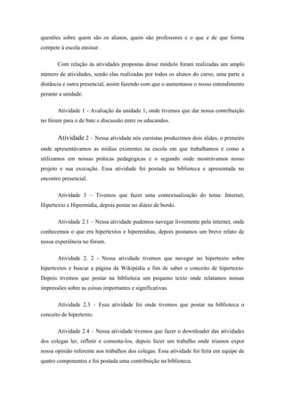 questões sobre quem são os alunos, quem são professores e o que e de que forma
compete à escola ensinar.

       Com relação às atividades propostas desse módulo foram realizadas um amplo
número de atividades, sendo elas realizadas por todos os alunos do curso, uma parte a
distância e outra presencial, assim fazendo com que o aumentasse o nosso entendimento
perante a unidade.

       Atividade 1 - Avaliação da unidade 1, onde tivemos que dar nossa contribuição
no fórum para o de bate e discussão entre os educandos.


       Atividade 2 – Nessa atividade nós cursistas produzimos dois slides, o primeiro
onde apresentávamos as mídias existentes na escola em que trabalhamos e como a
utilizamos em nossas práticas pedagógicas e o segundo onde mostrávamos nosso
projeto e sua execução. Essa atividade foi postada na biblioteca e apresentada no
encontro presencial.

       Atividade 3 – Tivemos que fazer uma contextualização do tema: Internet,
Hipertexto e Hipermídia, depois postar no diário de bordo.

       Atividade 2.1 – Nessa atividade pudemos navegar livremente pela internet, onde
conhecemos o que era hipertextos e hipermídias, depois postamos um breve relato de
nossa experiência no fórum.

       Atividade 2. 2 - Nessa atividade tivemos que navegar no hipertexto sobre
hipertextos e buscar a página da Wikipédia a fim de saber o conceito de hipertexto.
Depois tivemos que postar na biblioteca um pequeno texto onde relatamos nossas
impressões sobre as coisas importantes e significativas.

       Atividade 2.3 – Essa atividade foi onde tivemos que postar na biblioteca o
conceito de hipertexto.

       Atividade 2.4 – Nessa atividade tivemos que fazer o downloader das atividades
dos colegas ler, refletir e comenta-los, depois fazer um trabalho onde iriamos expor
nossa opinião referente aos trabalhos dos colegas. Essa atividade foi feita em equipe de
quatro componentes e foi postada uma contribuição na biblioteca.
 