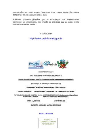 encontradas na escola sempre buscamos tirar nossos alunos das coisas
repetitivas no dia a dia em sala de aula.

Contudo, podemos perceber que as tecnologias nos proporcionam
momentos de dinamismo, nos tirando da mesmice que de certa forma
desmotivas nossos alunos.



                                 WEBGRAFIA

                    http://www.proinfo.mec.gov.br




                               PROINFO INTEGRADO


                    NTE – NÚCLEO DE TECNOLOGIA EDUCACIONAL


     CURSO TECNOLOGIA NA EDUCAÇÃO: ENSINANDO E APRENDENDO COM AS TICS


                      (Tecnologia da Informação e Comunicação)


                SECRETERIA MUNICIPAL DE EDUCAÇÃO – DONA INÊS/PB


    TURMA: 100 HORAS.     PROFISSIONAIS CURSISTAS: 1ª e 2ª FASES DO ENS. FUND.

TUTORA/EMAIL: IZABEL CRISTINA COSTA DE ARAÚJO RODRIGUES/ izabel.eproinfo@gmail.com
          ID DA TURMA: 19.834.      PERÍODO: 08/04/2011 ATÉ 08/08/2011.


                DATA: 12/05/2011                     ATIVIDADE: 1.5

                     CURSISTA: IVONALDO MATIAS DE ARAÚJO



                                MAPA CONCEITUAL


                                       RELAÇÃO DE
                                   APRENDIZAGEM COM
                                     AS TECNOLOGIAS
 