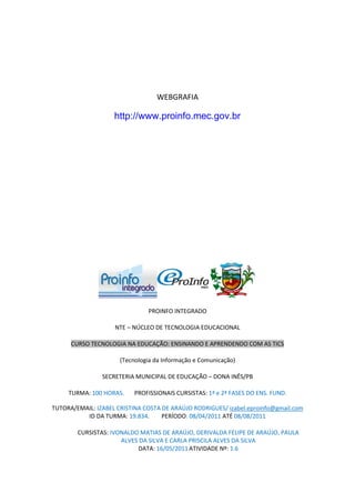 WEBGRAFIA

                    http://www.proinfo.mec.gov.br




                               PROINFO INTEGRADO

                    NTE – NÚCLEO DE TECNOLOGIA EDUCACIONAL

      CURSO TECNOLOGIA NA EDUCAÇÃO: ENSINANDO E APRENDENDO COM AS TICS

                      (Tecnologia da Informação e Comunicação)

                SECRETERIA MUNICIPAL DE EDUCAÇÃO – DONA INÊS/PB

     TURMA: 100 HORAS.     PROFISSIONAIS CURSISTAS: 1ª e 2ª FASES DO ENS. FUND.

TUTORA/EMAIL: IZABEL CRISTINA COSTA DE ARAÚJO RODRIGUES/ izabel.eproinfo@gmail.com
          ID DA TURMA: 19.834.      PERÍODO: 08/04/2011 ATÉ 08/08/2011

        CURSISTAS: IVONALDO MATIAS DE ARAÚJO, DERIVALDA FELIPE DE ARAÚJO, PAULA
                      ALVES DA SILVA E CARLA PRISCILA ALVES DA SILVA
                           DATA: 16/05/2011 ATIVIDADE Nº: 1.6
 