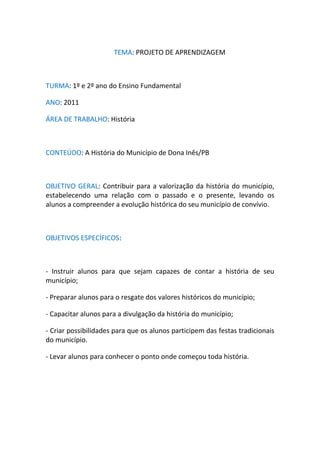 TEMA: PROJETO DE APRENDIZAGEM



TURMA: 1º e 2º ano do Ensino Fundamental

ANO: 2011

ÁREA DE TRABALHO: História



CONTEÚDO: A História do Município de Dona Inês/PB



OBJETIVO GERAL: Contribuir para a valorização da história do município,
estabelecendo uma relação com o passado e o presente, levando os
alunos a compreender a evolução histórica do seu município de convívio.



OBJETIVOS ESPECÍFICOS:



- Instruir alunos para que sejam capazes de contar a história de seu
município;

- Preparar alunos para o resgate dos valores históricos do município;

- Capacitar alunos para a divulgação da história do município;

- Criar possibilidades para que os alunos participem das festas tradicionais
do município.

- Levar alunos para conhecer o ponto onde começou toda história.
 