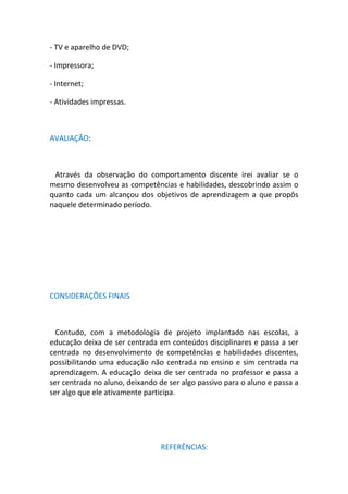 - TV e aparelho de DVD;

- Impressora;

- Internet;

- Atividades impressas.



AVALIAÇÃO:



 Através da observação do comportamento discente irei avaliar se o
mesmo desenvolveu as competências e habilidades, descobrindo assim o
quanto cada um alcançou dos objetivos de aprendizagem a que propôs
naquele determinado período.




CONSIDERAÇÕES FINAIS



  Contudo, com a metodologia de projeto implantado nas escolas, a
educação deixa de ser centrada em conteúdos disciplinares e passa a ser
centrada no desenvolvimento de competências e habilidades discentes,
possibilitando uma educação não centrada no ensino e sim centrada na
aprendizagem. A educação deixa de ser centrada no professor e passa a
ser centrada no aluno, deixando de ser algo passivo para o aluno e passa a
ser algo que ele ativamente participa.




                                 REFERÊNCIAS:
 