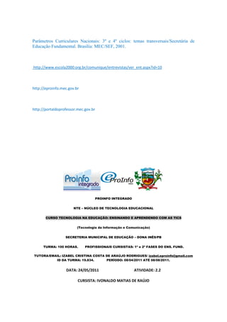 Parâmetros Curriculares Nacionais: 3º e 4º ciclos: temas transversais/Secretária de
Educação Fundamental. Brasília: MEC/SEF, 2001.



http://www.escola2000.org.br/comunique/entrevistas/ver_ent.aspx?id=10



http://eproinfo.mec.gov.br



http://portaldoprofessor.mec.gov.br




                                      PROINFO INTEGRADO


                       NTE – NÚCLEO DE TECNOLOGIA EDUCACIONAL


       CURSO TECNOLOGIA NA EDUCAÇÃO: ENSINANDO E APRENDENDO COM AS TICS


                         (Tecnologia da Informação e Comunicação)


                  SECRETERIA MUNICIPAL DE EDUCAÇÃO – DONA INÊS/PB


      TURMA: 100 HORAS.      PROFISSIONAIS CURSISTAS: 1ª e 2ª FASES DO ENS. FUND.

TUTORA/EMAIL: IZABEL CRISTINA COSTA DE ARAÚJO RODRIGUES/ izabel.eproinfo@gmail.com
          ID DA TURMA: 19.834.      PERÍODO: 08/04/2011 ATÉ 08/08/2011.


                  DATA: 24/05/2011                        ATIVIDADE: 2.2

                         CURSISTA: IVONALDO MATIAS DE RAÚJO
 