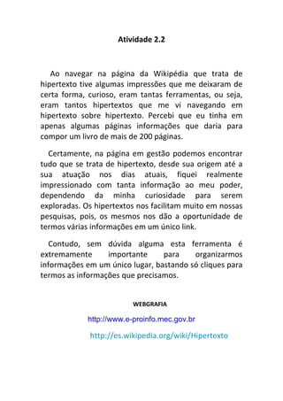 Atividade 2.2


   Ao navegar na página da Wikipédia que trata de
hipertexto tive algumas impressões que me deixaram de
certa forma, curioso, eram tantas ferramentas, ou seja,
eram tantos hipertextos que me vi navegando em
hipertexto sobre hipertexto. Percebi que eu tinha em
apenas algumas páginas informações que daria para
compor um livro de mais de 200 páginas.
  Certamente, na página em gestão podemos encontrar
tudo que se trata de hipertexto, desde sua origem até a
sua atuação nos dias atuais, fiquei realmente
impressionado com tanta informação ao meu poder,
dependendo da minha curiosidade para serem
exploradas. Os hipertextos nos facilitam muito em nossas
pesquisas, pois, os mesmos nos dão a oportunidade de
termos várias informações em um único link.
   Contudo, sem dúvida alguma esta ferramenta é
extremamente      importante     para    organizarmos
informações em um único lugar, bastando só cliques para
termos as informações que precisamos.


                          WEBGRAFIA

             http://www.e-proinfo.mec.gov.br

             http://es.wikipedia.org/wiki/Hipertexto
 