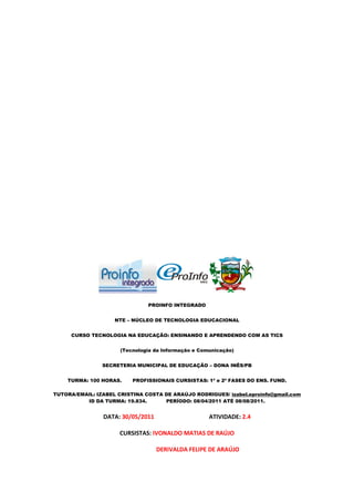 PROINFO INTEGRADO


                    NTE – NÚCLEO DE TECNOLOGIA EDUCACIONAL


     CURSO TECNOLOGIA NA EDUCAÇÃO: ENSINANDO E APRENDENDO COM AS TICS


                      (Tecnologia da Informação e Comunicação)


                SECRETERIA MUNICIPAL DE EDUCAÇÃO – DONA INÊS/PB


    TURMA: 100 HORAS.     PROFISSIONAIS CURSISTAS: 1ª e 2ª FASES DO ENS. FUND.

TUTORA/EMAIL: IZABEL CRISTINA COSTA DE ARAÚJO RODRIGUES/ izabel.eproinfo@gmail.com
          ID DA TURMA: 19.834.      PERÍODO: 08/04/2011 ATÉ 08/08/2011.


                DATA: 30/05/2011                     ATIVIDADE: 2.4

                      CURSISTAS: IVONALDO MATIAS DE RAÚJO

                                   DERIVALDA FELIPE DE ARAÚJO
 