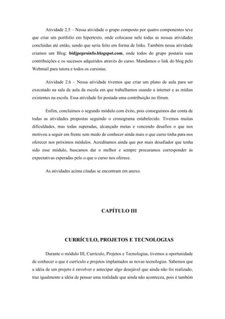 Atividade 2.5 – Nessa atividade o grupo composto por quatro componentes teve
que criar um portfolio em hipertexto, onde colocasse nele todas as nossas atividades
concluídas até então, sendo que seria feito em forma de links. Também nessa atividade
criamos um Blog: bidjpeproinfo.blogspot.com, onde todos do grupo postaria suas
contribuições e os sucessos adquiridos através do curso. Mandamos o link do blog pelo
Webmail para tutora e todos os cursistas.

       Atividade 2.6 – Nessa atividade tivemos que criar um plano de aula para ser
executado na sala de aula da escola em que trabalhamos usando a internet e as mídias
existentes na escola. Essa atividade foi postada uma contribuição no fórum.

       Enfim, concluímos o segundo módulo com êxito, pois conseguimos dar conta de
todas as atividades propostas seguindo o cronograma estabelecido. Tivemos muitas
dificuldades, mas todas superadas, alcançado metas e vencendo desafios o que nos
motivou a seguir em frente sem medo de conhecer ainda mais o que curso tinha para nos
oferecer nos próximos módulos. Acreditamos ainda que por mais desafiador que tenha
sido esse módulo, buscamos dar o melhor e sempre procuramos corresponder às
expectativas esperadas pelo o que o curso nos oferece.

       As atividades acima citadas se encontram em anexo.




                                      CAPÍTULO III




                 CURRÍCULO, PROJETOS E TECNOLOGIAS

       Durante o módulo III, Currículo, Projetos e Tecnologias, tivemos a oportunidade
de conhecer o que é currículo e projetos implantados as novas tecnologias. Sabemos que
a idéia de um projeto é envolver e antecipar algo desejável que ainda não foi realizado,
traz igualmente a idéia de pensar uma realidade que ainda não aconteceu, pois é também
 