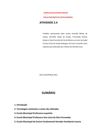 FRANCIVALDA ACELINO ARAÚJO

                              PAULA FRACINETE DA COSTA MOREIRA


                          ATIVIDADE 2.4


                              Trabalho apresentado pelos alunos Ivonaldo Matias de
                              Araújo, Derivalda Felipe de Araújo, Francivalda Acelino
                              Araújo e Paula Fracinete de Costa Moreira ao tutor (a) Isabel
                              Cristina Costa de Araújo Rodrigues do Curso E-proinfo como
                              requisito para obtenção dos critérios do referido curso.




                          Dona Inês/PB Maio 2011




                             SUMÁRIO


1. Introdução
2. Tecnologias existentes e como são utilizadas
3. Escola Municipal Professora Luquinha
4. Escola Municipal Professora Ana Lúcia da Silva Fernandes
5. Escola Municipal de Ensino Fundamental Senador Humberto Lucena
 