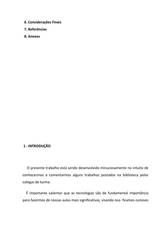 6. Considerações Finais
 7. Referências
 8. Anexos




1 - INTRODUÇÃO




  O presente trabalho está sendo desenvolvido minuciosamente no intuito de
conhecermos e comentarmos alguns trabalhos postados na biblioteca pelos
colegas de turma.

  É importante salientar que as tecnologias são de fundamental importância
para fazermos de nossas aulas mais significativas, visando isso ficamos curiosos
 