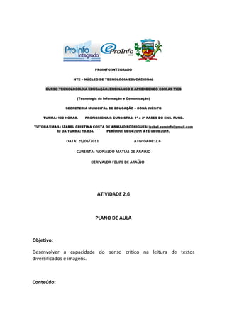 PROINFO INTEGRADO


                    NTE – NÚCLEO DE TECNOLOGIA EDUCACIONAL


     CURSO TECNOLOGIA NA EDUCAÇÃO: ENSINANDO E APRENDENDO COM AS TICS


                      (Tecnologia da Informação e Comunicação)


                SECRETERIA MUNICIPAL DE EDUCAÇÃO – DONA INÊS/PB


    TURMA: 100 HORAS.     PROFISSIONAIS CURSISTAS: 1ª e 2ª FASES DO ENS. FUND.

TUTORA/EMAIL: IZABEL CRISTINA COSTA DE ARAÚJO RODRIGUES/ izabel.eproinfo@gmail.com
          ID DA TURMA: 19.834.      PERÍODO: 08/04/2011 ATÉ 08/08/2011.


                DATA: 29/05/2011                     ATIVIDADE: 2.6

                     CURSISTA: IVONALDO MATIAS DE ARAÚJO

                             DERIVALDA FELIPE DE ARAÚJO




                                 ATIVIDADE 2.6



                                PLANO DE AULA



Objetivo:

Desenvolver a capacidade do senso crítico na leitura de textos
diversificados e imagens.



Conteúdo:
 