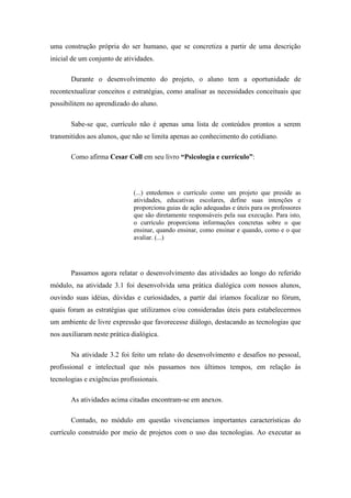 uma construção própria do ser humano, que se concretiza a partir de uma descrição
inicial de um conjunto de atividades.

       Durante o desenvolvimento do projeto, o aluno tem a oportunidade de
recontextualizar conceitos e estratégias, como analisar as necessidades conceituais que
possibilitem no aprendizado do aluno.

       Sabe-se que, currículo não é apenas uma lista de conteúdos prontos a serem
transmitidos aos alunos, que não se limita apenas ao conhecimento do cotidiano.

       Como afirma Cesar Coll em seu livro “Psicologia e currículo”:




                              (...) entedemos o currículo como um projeto que preside as
                              atividades, educativas escolares, define suas intenções e
                              proporciona guias de ação adequadas e úteis para os professores
                              que são diretamente responsáveis pela sua execução. Para isto,
                              o currículo proporciona informações concretas sobre o que
                              ensinar, quando ensinar, como ensinar e quando, como e o que
                              avaliar. (...)




       Passamos agora relatar o desenvolvimento das atividades ao longo do referido
módulo, na atividade 3.1 foi desenvolvida uma prática dialógica com nossos alunos,
ouvindo suas idéias, dúvidas e curiosidades, a partir daí iríamos focalizar no fórum,
quais foram as estratégias que utilizamos e/ou consideradas úteis para estabelecermos
um ambiente de livre expressão que favorecesse diálogo, destacando as tecnologias que
nos auxiliaram neste prática dialógica.

       Na atividade 3.2 foi feito um relato do desenvolvimento e desafios no pessoal,
profissional e intelectual que nós passamos nos últimos tempos, em relação às
tecnologias e exigências profissionais.

       As atividades acima citadas encontram-se em anexos.

       Contudo, no módulo em questão vivenciamos importantes características do
currículo construído por meio de projetos com o uso das tecnologias. Ao executar as
 