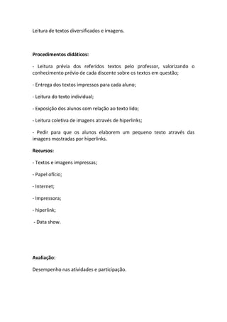 Leitura de textos diversificados e imagens.



Procedimentos didáticos:

- Leitura prévia dos referidos textos pelo professor, valorizando o
conhecimento prévio de cada discente sobre os textos em questão;

- Entrega dos textos impressos para cada aluno;

- Leitura do texto individual;

- Exposição dos alunos com relação ao texto lido;

- Leitura coletiva de imagens através de hiperlinks;

- Pedir para que os alunos elaborem um pequeno texto através das
imagens mostradas por hiperlinks.

Recursos:

- Textos e imagens impressas;

- Papel ofício;

- Internet;

- Impressora;

- hiperlink;

- Data show.




Avaliação:

Desempenho nas atividades e participação.
 