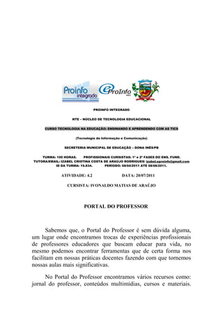 PROINFO INTEGRADO


                    NTE – NÚCLEO DE TECNOLOGIA EDUCACIONAL


     CURSO TECNOLOGIA NA EDUCAÇÃO: ENSINANDO E APRENDENDO COM AS TICS


                      (Tecnologia da Informação e Comunicação)


                SECRETERIA MUNICIPAL DE EDUCAÇÃO – DONA INÊS/PB


    TURMA: 100 HORAS.     PROFISSIONAIS CURSISTAS: 1ª e 2ª FASES DO ENS. FUND.
TUTORA/EMAIL: IZABEL CRISTINA COSTA DE ARAÚJO RODRIGUES/ izabel.eproinfo@gmail.com
          ID DA TURMA: 19.834.      PERÍODO: 08/04/2011 ATÉ 08/08/2011.


              ATIVIDADE: 4.2                   DATA: 20/07/2011

                 CURSISTA: IVONALDO MATIAS DE ARAÚJO




                          PORTAL DO PROFESSOR



       Sabemos que, o Portal do Professor é sem dúvida alguma,
um lugar onde encontramos trocas de experiências profissionais
de professores educadores que buscam educar para vida, no
mesmo podemos encontrar ferramentas que de certa forma nos
facilitam em nossas práticas docentes fazendo com que tornemos
nossas aulas mais significativas.

      No Portal do Professor encontramos vários recursos como:
jornal do professor, conteúdos multimídias, cursos e materiais.
 