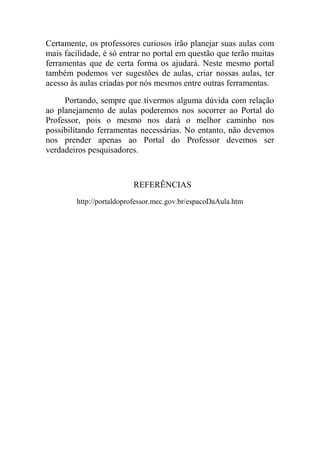 Certamente, os professores curiosos irão planejar suas aulas com
mais facilidade, é só entrar no portal em questão que terão muitas
ferramentas que de certa forma os ajudará. Neste mesmo portal
também podemos ver sugestões de aulas, criar nossas aulas, ter
acesso às aulas criadas por nós mesmos entre outras ferramentas.

     Portando, sempre que tivermos alguma dúvida com relação
ao planejamento de aulas poderemos nos socorrer ao Portal do
Professor, pois o mesmo nos dará o melhor caminho nos
possibilitando ferramentas necessárias. No entanto, não devemos
nos prender apenas ao Portal do Professor devemos ser
verdadeiros pesquisadores.



                         REFERÊNCIAS
        http://portaldoprofessor.mec.gov.br/espacoDaAula.htm
 