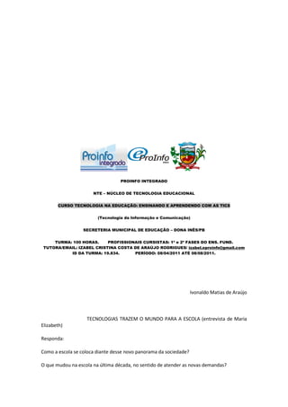 PROINFO INTEGRADO


                      NTE – NÚCLEO DE TECNOLOGIA EDUCACIONAL


       CURSO TECNOLOGIA NA EDUCAÇÃO: ENSINANDO E APRENDENDO COM AS TICS


                        (Tecnologia da Informação e Comunicação)


                  SECRETERIA MUNICIPAL DE EDUCAÇÃO – DONA INÊS/PB


     TURMA: 100 HORAS.     PROFISSIONAIS CURSISTAS: 1ª e 2ª FASES DO ENS. FUND.
 TUTORA/EMAIL: IZABEL CRISTINA COSTA DE ARAÚJO RODRIGUES/ izabel.eproinfo@gmail.com
           ID DA TURMA: 19.834.      PERÍODO: 08/04/2011 ATÉ 08/08/2011.




                                                                   Ivonaldo Matias de Araújo



                   TECNOLOGIAS TRAZEM O MUNDO PARA A ESCOLA (entrevista de Maria
Elizabeth)

Responda:

Como a escola se coloca diante desse novo panorama da sociedade?

O que mudou na escola na última década, no sentido de atender as novas demandas?
 