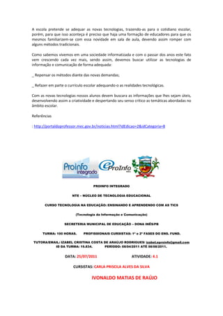 A escola pretende se adequar as novas tecnologias, trazendo-as para o cotidiano escolar,
porém, para que isso aconteça é preciso que haja uma formação de educadores para que os
mesmos familiarizem-se com essa novidade em sala de aula, devendo assim romper com
alguns métodos tradicionais.

Como sabemos vivemos em uma sociedade informatizada e com o passar dos anos este fato
vem crescendo cada vez mais, sendo assim, devemos buscar utilizar as tecnologias de
informação e comunicação de forma adequada:

_ Repensar os métodos diante das novas demandas;

_ Refazer em parte o currículo escolar adequando-o as realidades tecnológicas.

Com as novas tecnologias nossos alunos devem buscara as informações que lhes sejam úteis,
desenvolvendo assim a criatividade e despertando seu senso crítico as temáticas abordadas no
âmbito escolar.

Referências

: http://portaldoprofessor.mec.gov.br/noticias.html?idEdicao=2&idCategoria=8




                                    PROINFO INTEGRADO


                       NTE – NÚCLEO DE TECNOLOGIA EDUCACIONAL


       CURSO TECNOLOGIA NA EDUCAÇÃO: ENSINANDO E APRENDENDO COM AS TICS


                         (Tecnologia da Informação e Comunicação)


                   SECRETERIA MUNICIPAL DE EDUCAÇÃO – DONA INÊS/PB


      TURMA: 100 HORAS.       PROFISSIONAIS CURSISTAS: 1ª e 2ª FASES DO ENS. FUND.

TUTORA/EMAIL: IZABEL CRISTINA COSTA DE ARAÚJO RODRIGUES/ izabel.eproinfo@gmail.com
          ID DA TURMA: 19.834.      PERÍODO: 08/04/2011 ATÉ 08/08/2011.


                   DATA: 25/07/2011                       ATIVIDADE: 4.1

                        CURSISTAS: CARLA PRISCILA ALVES DA SILVA

                                   IVONALDO MATIAS DE RAÚJO
 