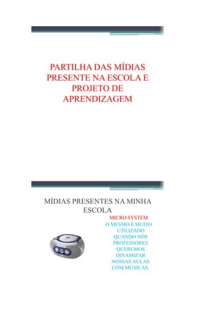 PARTILHA DAS MÍDIAS
PRESENTE NA ESCOLA E
     PROJETO DE
   APRENDIZAGEM




MÍDIAS PRESENTES NA MINHA
         ESCOLA
               MICRO SYSTEM
              O MESMO É MUITO
                  UTILIZADO
                 QUANDO NÓS
                 PROFESSORES
                  QUEREMOS
                  DINAMIZAR
                NOSSAS AULAS
                COM MÚSICAS.
 