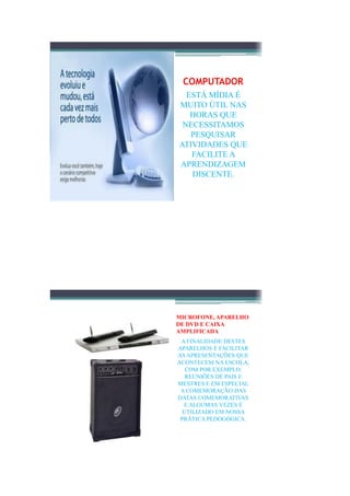 COMPUTADOR
  ESTÁ MÍDIA É
MUITO ÚTIL NAS
   HORAS QUE
 NECESSITAMOS
   PESQUISAR
ATIVIDADES QUE
   FACILITE A
APRENDIZAGEM
   DISCENTE.




MICROFONE, APARELHO
DE DVD E CAIXA
AMPLIFICADA
 A FINALIDADE DESTES
APARELHOS É FACILITAR
AS APRESENTAÇÕES QUE
ACONTECEM NA ESCOLA,
   COM POR EXEMPLO:
   REUNIÕES DE PAIS E
MESTRES E EM ESPECIAL
 A COMEMORAÇÃO DAS
DATAS COMEMORATIVAS
  E ALGUMAS VEZES É
  UTILIZADO EM NOSSA
 PRÁTICA PEDOGÓGICA.
 
