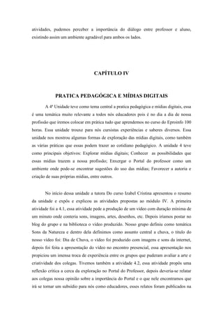 atividades, pudemos perceber a importância do diálogo entre professor e aluno,
existindo assim um ambiente agradável para ambos os lados.




                                   CAPÍTULO IV



             PRATICA PEDAGÓGICA E MÍDIAS DIGITAIS

       A 4ª Unidade teve como tema central a pratica pedagógica e mídias digitais, essa
é uma temática muito relevante a todos nós educadores pois é no dia a dia de nossa
profissão que iremos colocar em prática tudo que aprendemos no curso do Eproinfo 100
horas. Essa unidade trouxe para nós cursistas experiências e saberes diversos. Essa
unidade nos mostrou algumas formas de exploração das mídias digitais, como também
as várias práticas que essas podem trazer ao cotidiano pedagógico. A unidade 4 teve
como principais objetivos: Explorar mídias digitais; Conhecer as possibilidades que
essas mídias trazem a nossa profissão; Enxergar o Portal do professor como um
ambiente onde pode-se encontrar sugestões do uso das mídias; Favorecer a autoria e
criação de suas próprias mídias, entre outros.


       No início dessa unidade a tutora Do curso Izabel Cristina apresentou o resumo
da unidade e expôs e explicou as atividades propostas ao módulo IV. A primeira
atividade foi a 4.1, essa atividade pede a produção de um vídeo com duração mínima de
um minuto onde conteria sons, imagens, artes, desenhos, etc. Depois iríamos postar no
blog do grupo e na biblioteca o vídeo produzido. Nosso grupo definiu como temática
Sons da Natureza e dentro dela definimos como assunto central a chuva, o titulo do
nosso vídeo foi: Dia de Chuva, o vídeo foi produzido com imagens e sons da internet,
depois foi feita a apresentação do vídeo no encontro presencial, essa apresentação nos
propiciou um imensa troca de experiência entre os grupos que puderam avaliar a arte e
criatividade dos colegas. Tivemos também a atividade 4.2, essa atividade propôs uma
reflexão crítica a cerca da exploração no Portal do Professor, depois deveria-se relatar
aos colegas nossa opinião sobre a importância do Portal e o que nele encontramos que
irá se tornar um subsídio para nós como educadores, esses relatos foram publicados na
 