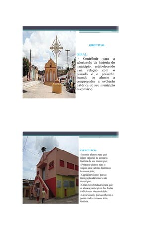 OBJETIVOS


GERAL:
 - Contribuir para a
valorização da história do
município, estabelecendo
uma relação com          o
passado e o presente,
levando os alunos a
compreender a evolução
histórica do seu município
de convívio.




  ESPECÍFICO:
  - Instruir alunos para que
  sejam capazes de contar a
  história de seu município;
  - Preparar alunos para o
  resgate dos valores históricos
  do município;
  - Capacitar alunos para a
  divulgação da história do
  município;
  - Criar possibilidades para que
  os alunos participem das festas
  tradicionais do município.
  - Levar alunos para conhecer o
  ponto onde começou toda
  história.
 