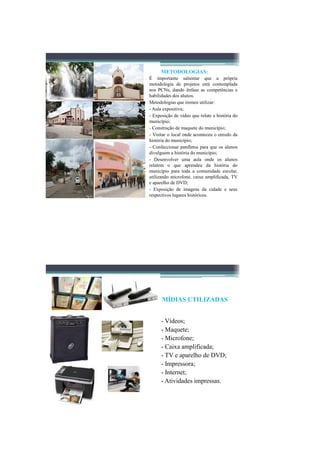 METODOLOGIAS:
É importante salientar que a própria
metodologia de projetos está contemplada
nos PCNs, dando ênfase as competências e
habilidades dos alunos.
Metodologias que iremos utilizar:
- Aula expositiva;
- Exposição de vídeo que relate a história do
município;
- Construção de maquete do município;
- Visitar o local onde aconteceu o enredo da
história do município;
- Confeccionar panfletos para que os alunos
divulguem a história do município;
- Desenvolver uma aula onde os alunos
relatem o que aprendeu da história do
município para toda a comunidade escolar,
utilizando microfone, caixa amplificada, TV
e aparelho de DVD;
- Exposição de imagens da cidade e seus
respectivos lugares históricos.




      MÍDIAS UTILIZADAS


      - Vídeos;
      - Maquete;
      - Microfone;
      - Caixa amplificada;
      - TV e aparelho de DVD;
      - Impressora;
      - Internet;
      - Atividades impressas.
 