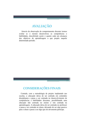 AVALIAÇÃO
   Através da observação do comportamento discente iremos
avaliar se o mesmo desenvolveu as competências e
habilidades, descobrindo assim o quanto cada um alcançou
dos objetivos de aprendizagem a que propôs naquele
determinado período.




     CONSIDERAÇÕES FINAIS
  Contudo, com a metodologia de projeto implantado nas
escolas, a educação deixa de ser centrada em conteúdos
disciplinares e passa a ser centrada no desenvolvimento de
competências e habilidades discentes, possibilitando uma
educação não centrada no ensino e sim centrada na
aprendizagem. A educação deixa de ser centrada no professor
e passa a ser centrada no aluno, deixando de ser algo passivo
para o aluno e passa a ser algo que ele ativamente participa.
 