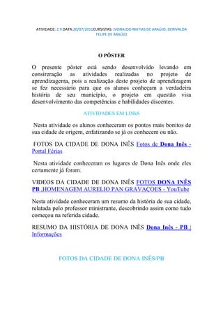 ATIVIDADE: 2.9 DATA:20/07/2011CURSISTAS: IVONALDO MATIAS DE ARAÚJO, DERIVALDA
                                FELIPE DE ARAÚJO




                                O PÔSTER

O presente pôster está sendo desenvolvido levando em
consireração as atividades realizadas no projeto de
aprendizagema, pois a realização deste projeto de aprendizagem
se fez necessário para que os alunos conheçam a verdadeira
história de seu município, o projeto em questão visa
desenvolvimento das competências e habilidades discentes.
                         ATIVIDADES EM LINkS

 Nesta atividade os alunos conheceram os pontos mais bonitos de
sua cidade de origem, enfatizando se já os conhecem ou não.

FOTOS DA CIDADE DE DONA INÊS Fotos de Dona Inês -
Portal Férias

 Nesta atividade conheceram os lugares de Dona Inês onde eles
certamente já foram.

VIDEOS DA CIDADE DE DONA INÊS FOTOS DONA INÊS
PB ,HOMENAGEM AURELIO PAN GRAVA OES - YouTube

Nesta atividade conheceram um resumo da história de sua cidade,
relatada pelo professor ministrante, descobrindo assim como tudo
começou na referida cidade.

RESUMO DA HISTÓRIA DE DONA INÊS Dona Inês - PB |
Informações



            FOTOS DA CIDADE DE DONA INÊS/PB
 