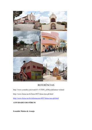 REFERÊNCIAS
http://www.youtube.com/watch?v=UTHN_yOSkyc&feature=related

http://www.ferias.tur.br/fotos/4937/dona-ines-pb.html

http://www.ferias.tur.br/informacoes/4937/dona-ines-pb.html

ATIVIDADES DO FÓRUM



Ivonaldo Matias de Araujo
 