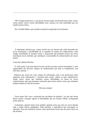 Olá! Colegas professores, é um prazer enorme poder está fazendo parte desta turma,
vamos juntos vencer nossas dificuldades, pois, estamos em uma caminhada que nos
renderá muitos frutos.

  De: Ivonaldo Matias, que acredita no poder de superação do ser humano.




   É importante salientar que nossas escolas em sua maioria não estão buscando nas
novas tecnologias a possibilidade de se expandir no espaço do conhecimento, estão
sempre ministrando as mesmas coisas e esquecendo que podemos buscar nas novas
tecnologias novos métodos que satisfaçam a necessidade de conhecimentos de nossos
alunos.

Como diz Ladislau Dowbor:

  “A visão geral, é que precisamos de uma escola um pouco menos lecionadora, e mais
organizadora dos diversos espaços de conhecimento que hoje se multiplicam, com
televisão, internet...”

  Sabemos que existe um vasto volume de informação, cabe a nós professores saber
organizar essas informações e ministrar para nossos alunos as mais significativas.
Sendo assim, temos que enfrentar nossas dificuldades na busca de novos
conhecimentos, para que possamos transmitir para nossos alunos coisas que realmente
tenham sentido na vida dos mesmos.

                                 Olá caras colegas!



   Estou muito feliz com a realização das atividades do módulo I, sei que não foram
fáceis, porém, consegui superar as dificuldades que me fizeram refletir, conseguindo
assim saná-las.

  Certamente, aprendi muito neste módulo, aprendi coisas que irão me servir durante
toda a minha prática pedagógica. Pude perceber a importância das tecnologias na
educação. Para que tenhamos sucesso como profissional nesta área devemos fazer uso
das mesmas.
 