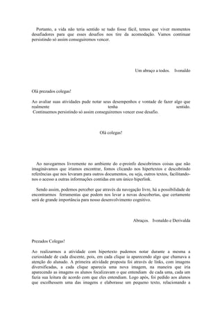 Portanto, a vida não teria sentido se tudo fosse fácil, temos que viver momentos
desafiadores para que esses desafios nos tire da acomodação. Vamos continuar
persistindo só assim conseguiremos vencer.




                                                         Um abraço a todos.    Ivonaldo



Olá prezados colegas!

Ao avaliar suas atividades pude notar seus desempenhos e vontade de fazer algo que
realmente                               tenha                              sentido.
 Continuemos persistindo só assim conseguiremos vencer esse desafio.



                                     Olá colegas!




   Ao navegarmos livremente no ambiente do e-proinfo descobrimos coisas que não
imaginávamos que iríamos encontrar, fomos clicando nos hipertextos e descobrindo
referências que nos levaram para outros documentos, ou seja, outros textos, facilitando-
nos o acesso a outras informações contidas em um único hiperlink.

   Sendo assim, podemos perceber que através da navegação livre, há a possibilidade de
encontrarmos ferramentas que podem nos levar a novas descobertas, que certamente
será de grande importância para nosso desenvolvimento cognitivo.



                                                        Abraços. Ivonaldo e Derivalda



Prezados Colegas!

Ao realizarmos a atividade com hipertexto pudemos notar durante a mesma a
curiosidade de cada discente, pois, em cada clique ia aparecendo algo que chamava a
atenção do alunado. A primeira atividade proposta foi através de links, com imagens
diversificadas, a cada clique aparecia uma nova imagem, na maneira que iria
aparecendo as imagens os alunos focalizavam o que entendiam de cada uma, cada um
fazia sua leitura de acordo com que eles entendiam. Logo após, foi pedido aos alunos
que escolhessem uma das imagens e elaborasse um pequeno texto, relacionando a
 
