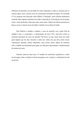 biblioteca do Eproinfo, essa atividade foi muito importante a todos os cursistas pois os
mesmos agora veem o portal como um instrumento facilitador da prática. Na atividade
4.3 foi proposta uma discussão sobre Mídias X Educação, nessa reflexão poderíamos
comentar sobre alguma experiência de mídia e educação já vivenciada por nós do grupo,
como o vídeo produzido, slides para aulas, entre outros. Depois da reflexão postamos no
blog as nossas vivências nessa atividade e também em no diário de bordo.


       Para finalizar a unidade e também o curso do eproinfo vem a parte final da
unidade 4 que é a construção e a apresentação do nosso TCC, onde deve conter os
elementos principais do curso do eproinfo 100 horas, ou seja vamos fazer um relato
geral daquilo que foi mais relevante a todos nós, relato esse que deve conter nossas
experiências, opiniões, saberes adquiridos, entre muitos outros, depois de estruturar
todo o trabalho será produzido pelo grupo um slide para apresentação e fundamentação
do término do curso.


       Portanto, resta-nos dizer que a 4ª unidade foi muitíssimo significativa a todos
nós do grupo, todos os objetivos foram alcançados com o esforço e a dedicação de cada
um de nós.
 
