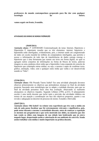 professores do mundo contemporâneo preparado para lhe dar com qualquer
tecnologia                         do                           futuro.


vamos seguir em frente, Ivonaldo.




ATIVIDADES DO DIÁRIO DE BORDO IVONALDO




              (30/05/2011)
Anotação aluno: 3ª ATIVIDADE Contextualização do tema: Internet, Hipertexto e
Hipermídia É importante ressalta que os três elementos: internet, hipertexto e
hipermídia estão interligados, evidentemente, pois, a internet sendo um conglomerado
de redes em escala mundial de milhões de computadores interligados, que permite o
acesso a informações de todo tipo de transferências de dados carrega consigo o
hipertexto que é uma ferramenta que remete um texto em forma digital, no qual se
agregam outros conjuntos de informações na forma de blocos de textos, palavras
imagens ou sons, podemos dizer então que a hipermídia é uma expansão do conceito de
hipertexto que contempla outras mídias, ou seja, a mesma é capaz de combinar texto,
gráfico, animação, vídeo, som e qualquer outra mídia que venha a ser desenvolvida
usando os “links”.



(22/06/2011)
Anotação aluno: Olá Prezada Tutora Izabel! Em uma atividade planejada devemos
observar primeiramente os objetivos que pretendemos alcançar no final da atividade
proposta, buscando uma metodologia que se adapte a realidade discente, para que no
final da atividade possamos fazer uma boa avaliação, observando se realmente
alcançamos os objetivos traçados. Segundo Libâneo (1994, p.221). O planejamento
escolar é uma tarefa docente que inclui tanto a previsão das atividades didática em
termos de sua atuação e coordenação em face dos objetivos propostos, quanto a sua
revisão e adequação no decorrer do processo de ensino. Ivonaldo e Derivalda

(20/07/2011)
Anotação aluno: Olá Izabel! Ao relatar esta experiência que tive com a mídia em
sala de aula posso focalizar que foi extremamente relevante e significativa, pois,
pude notar durante a mesma a curiosidade discente, antes de começar a exposição
os mesmos me perguntavam o que seria mostrado nos slides, na maneira que eles
iam vendo os slides com imagens de sua cidade iam lembrando que já esteve
naquele lugar, despertando assim a valorização de seu ambiente de convívio. Sendo
assim trabalhar com mídias é muito importante na prática docente.
 